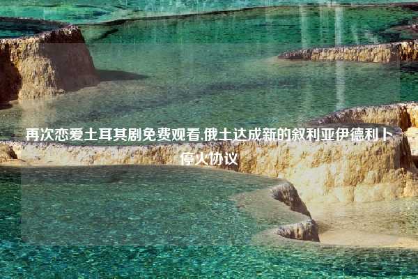 再次恋爱土耳其剧免费观看,俄土达成新的叙利亚伊德利卜停火协议