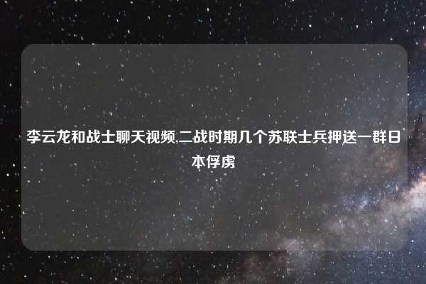 李云龙和战士聊天视频,二战时期几个苏联士兵押送一群日本俘虏