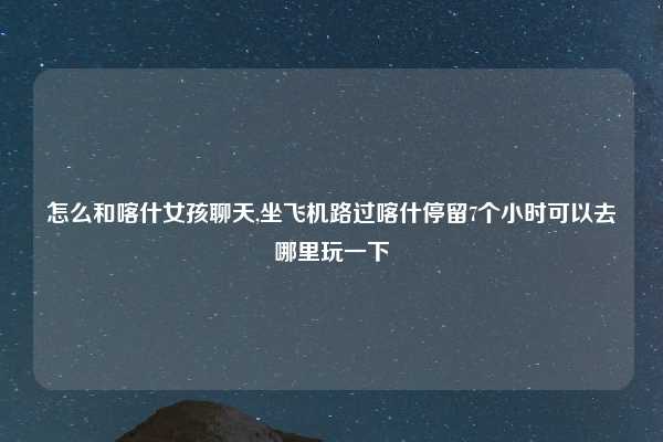 怎么和喀什女孩聊天,坐飞机路过喀什停留7个小时可以去哪里玩一下