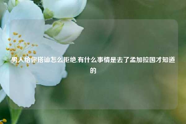 男人给你搭讪怎么拒绝,有什么事情是去了孟加拉国才知道的
