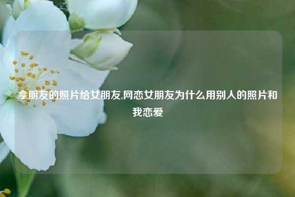 拿朋友的照片给女朋友,网恋女朋友为什么用别人的照片和我恋爱