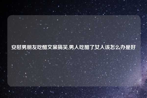 安慰男朋友吃醋文案搞笑,男人吃醋了女人该怎么办是好