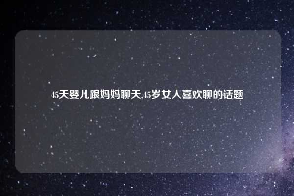 45天婴儿跟妈妈聊天,45岁女人喜欢聊的话题