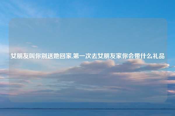 女朋友叫你别送她回家,第一次去女朋友家你会带什么礼品