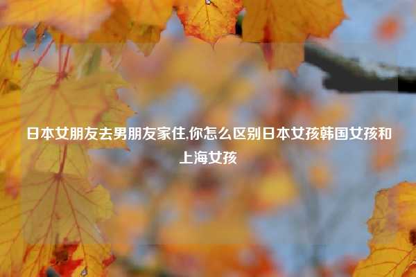 日本女朋友去男朋友家住,你怎么区别日本女孩韩国女孩和上海女孩