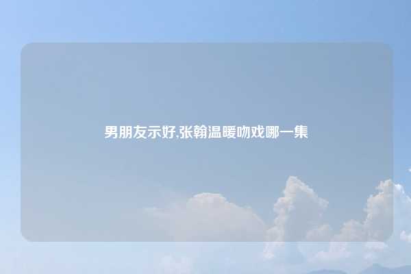 男朋友示好,张翰温暖吻戏哪一集