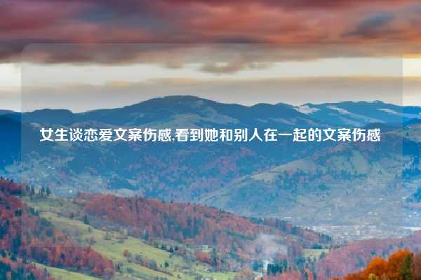 女生谈恋爱文案伤感,看到她和别人在一起的文案伤感