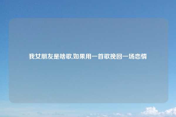 我女朋友是啥歌,如果用一首歌挽回一场恋情