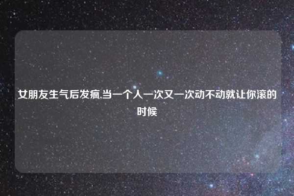 女朋友生气后发疯,当一个人一次又一次动不动就让你滚的时候