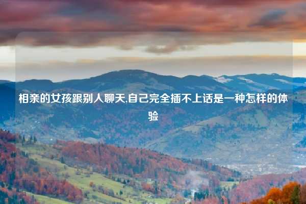 相亲的女孩跟别人聊天,自己完全插不上话是一种怎样的体验