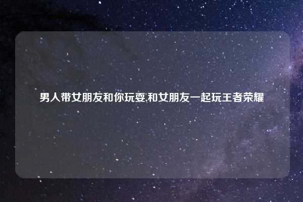 男人带女朋友和你玩耍,和女朋友一起玩王者荣耀