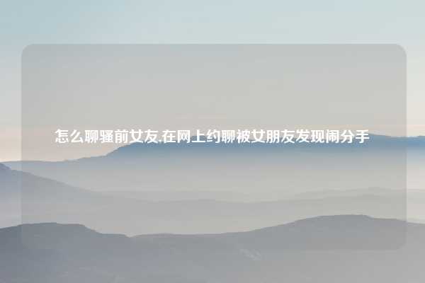 怎么聊骚前女友,在网上约聊被女朋友发现闹分手
