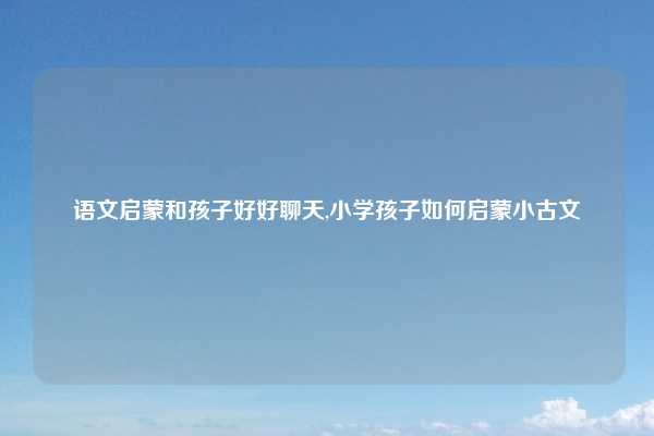 语文启蒙和孩子好好聊天,小学孩子如何启蒙小古文