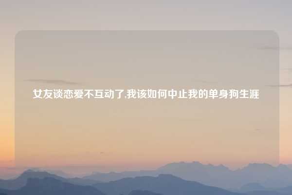 女友谈恋爱不互动了,我该如何中止我的单身狗生涯