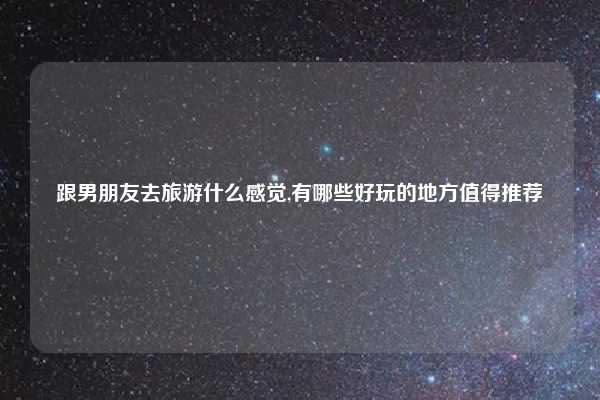 跟男朋友去旅游什么感觉,有哪些好玩的地方值得推荐