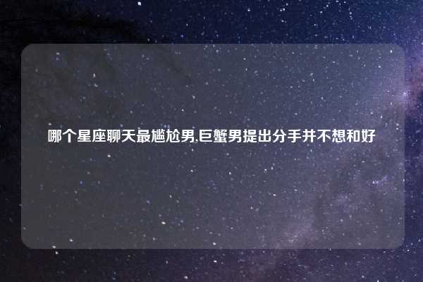 哪个星座聊天最尴尬男,巨蟹男提出分手并不想和好