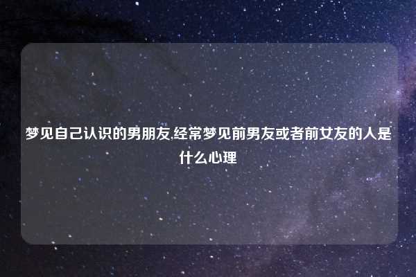 梦见自己认识的男朋友,经常梦见前男友或者前女友的人是什么心理