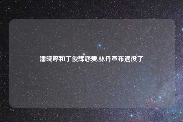 潘晓婷和丁俊辉恋爱,林丹宣布退役了