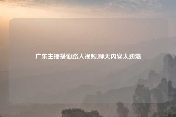 广东主播搭讪路人视频,聊天内容太劲爆