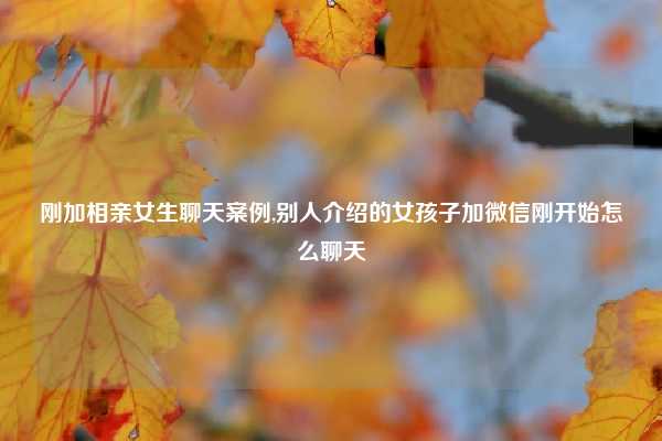 刚加相亲女生聊天案例,别人介绍的女孩子加微信刚开始怎么聊天