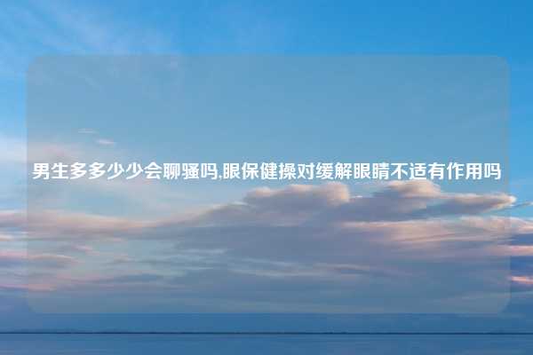 男生多多少少会聊骚吗,眼保健操对缓解眼睛不适有作用吗