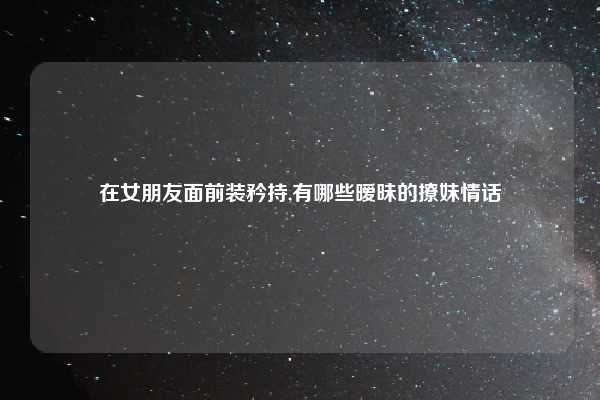 在女朋友面前装矜持,有哪些暧昧的撩妹情话