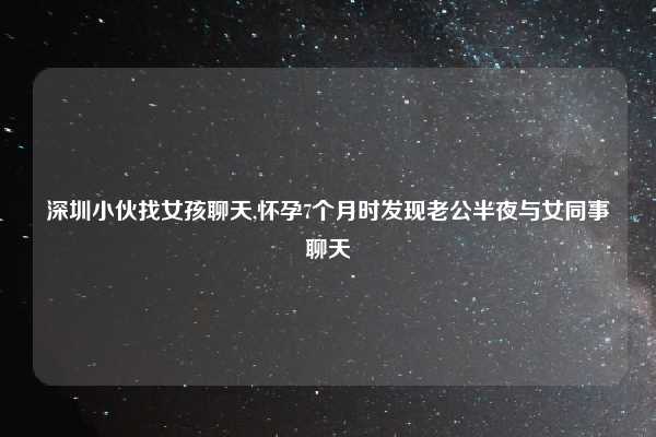 深圳小伙找女孩聊天,怀孕7个月时发现老公半夜与女同事聊天