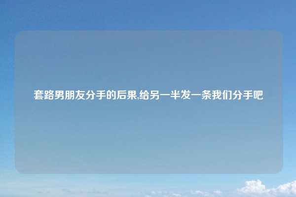 套路男朋友分手的后果,给另一半发一条我们分手吧