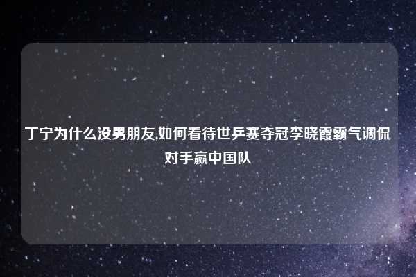 丁宁为什么没男朋友,如何看待世乒赛夺冠李晓霞霸气调侃对手赢中国队