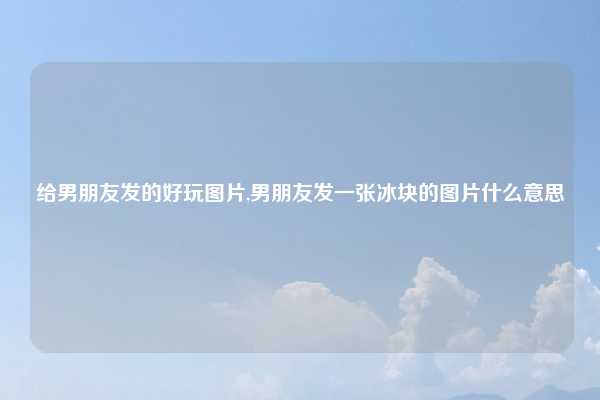 给男朋友发的好玩图片,男朋友发一张冰块的图片什么意思