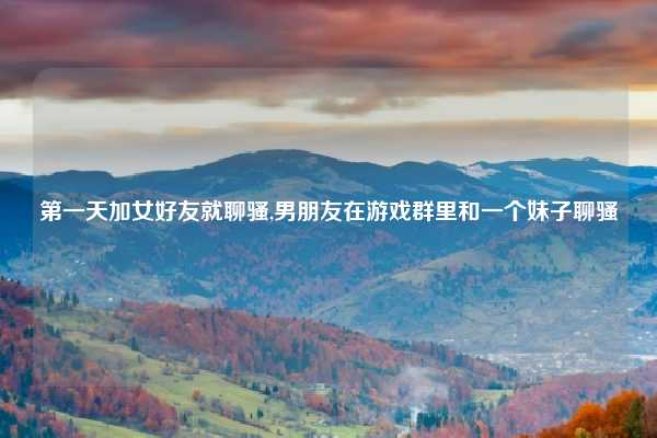 第一天加女好友就聊骚,男朋友在游戏群里和一个妹子聊骚