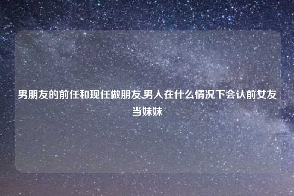 男朋友的前任和现任做朋友,男人在什么情况下会认前女友当妹妹