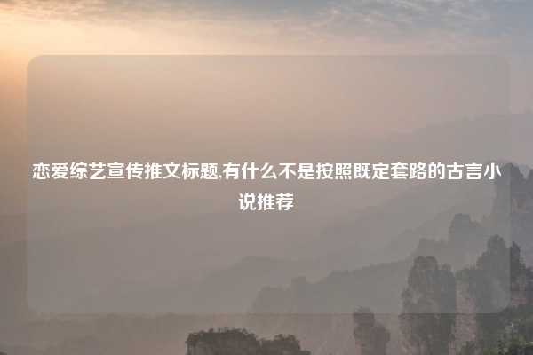恋爱综艺宣传推文标题,有什么不是按照既定套路的古言小说推荐