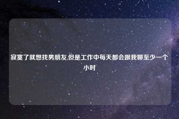 寂寞了就想找男朋友,但是工作中每天都会跟我聊至少一个小时