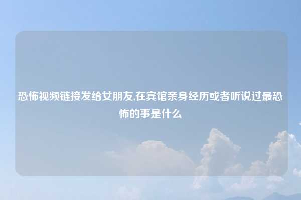 恐怖视频链接发给女朋友,在宾馆亲身经历或者听说过最恐怖的事是什么