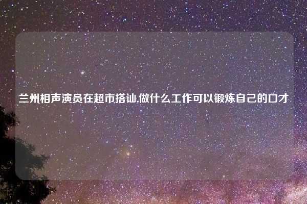 兰州相声演员在超市搭讪,做什么工作可以锻炼自己的口才