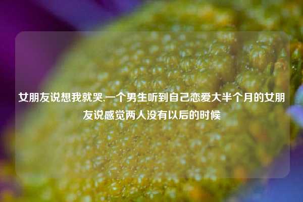 女朋友说想我就哭,一个男生听到自己恋爱大半个月的女朋友说感觉两人没有以后的时候