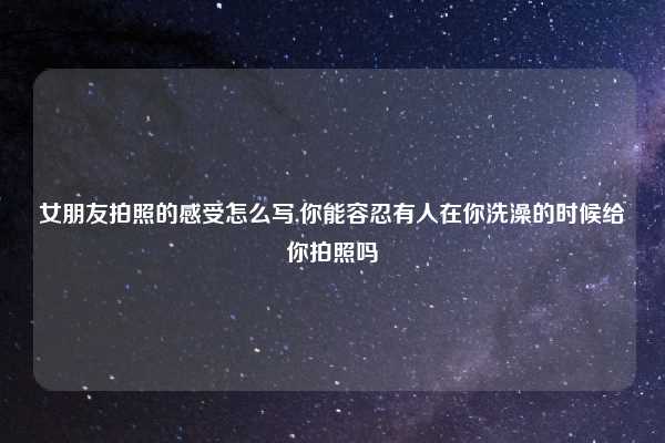 女朋友拍照的感受怎么写,你能容忍有人在你洗澡的时候给你拍照吗