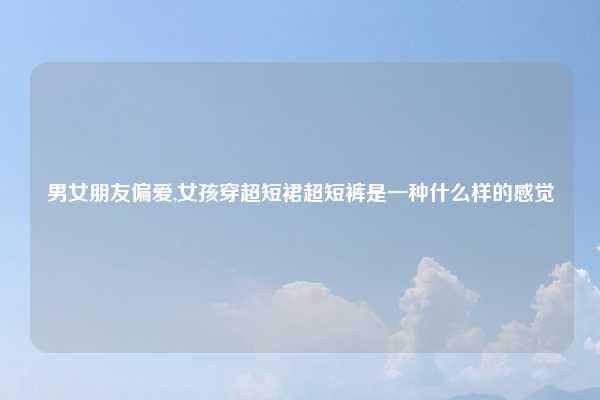 男女朋友偏爱,女孩穿超短裙超短裤是一种什么样的感觉