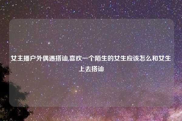 女主播户外偶遇搭讪,喜欢一个陌生的女生应该怎么和女生上去搭讪