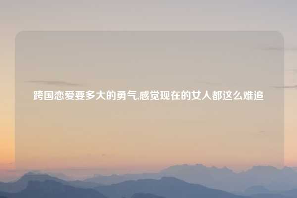 跨国恋爱要多大的勇气,感觉现在的女人都这么难追