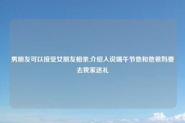 男朋友可以接受女朋友相亲,介绍人说端午节他和他爸妈要去我家送礼