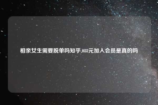 相亲女生需要脱单吗知乎,088元加入会员是真的吗