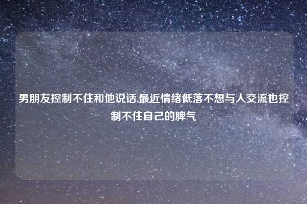 男朋友控制不住和他说话,最近情绪低落不想与人交流也控制不住自己的脾气