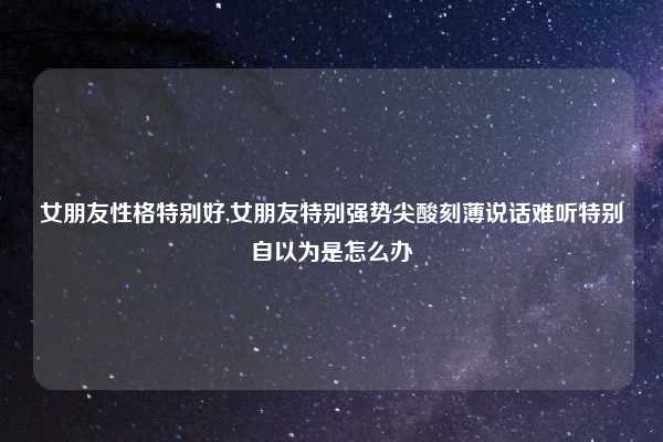 女朋友性格特别好,女朋友特别强势尖酸刻薄说话难听特别自以为是怎么办