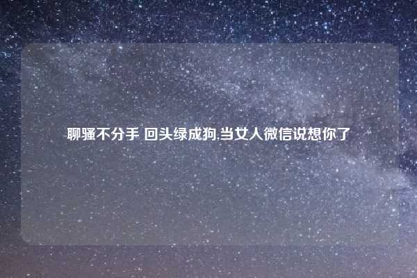 聊骚不分手 回头绿成狗,当女人微信说想你了