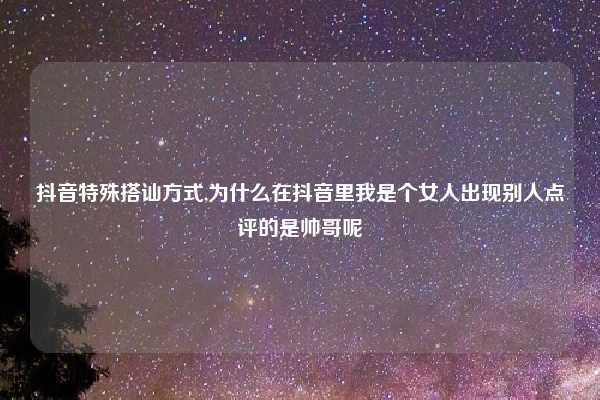抖音特殊搭讪方式,为什么在抖音里我是个女人出现别人点评的是帅哥呢