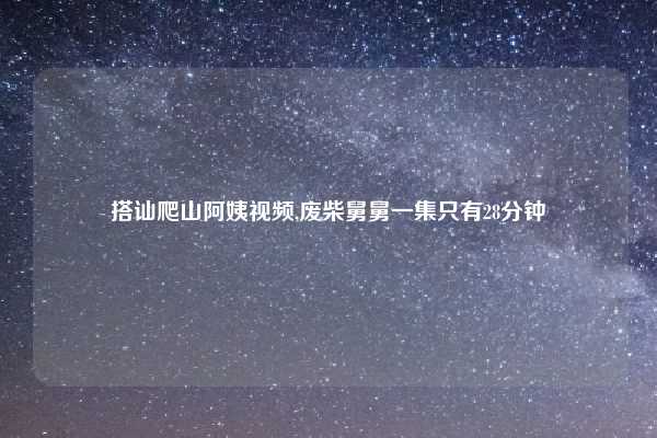 搭讪爬山阿姨视频,废柴舅舅一集只有28分钟