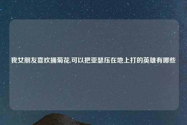 我女朋友喜欢捅菊花,可以把亚瑟压在地上打的英雄有哪些