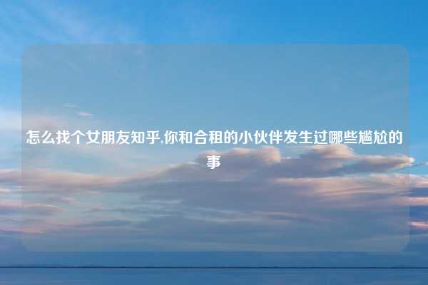 怎么找个女朋友知乎,你和合租的小伙伴发生过哪些尴尬的事